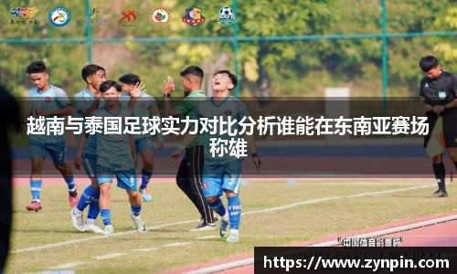 越南与泰国足球实力对比分析谁能在东南亚赛场称雄