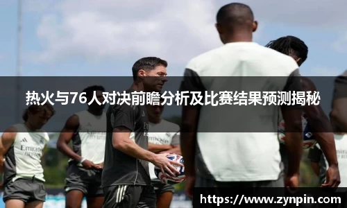 热火与76人对决前瞻分析及比赛结果预测揭秘