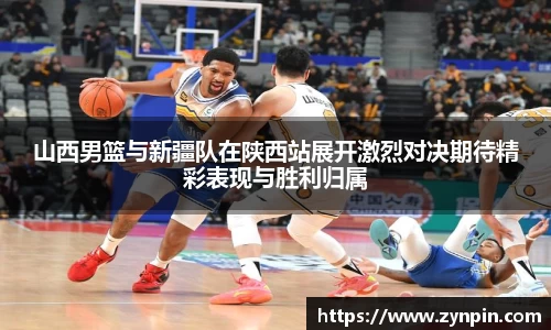 山西男篮与新疆队在陕西站展开激烈对决期待精彩表现与胜利归属
