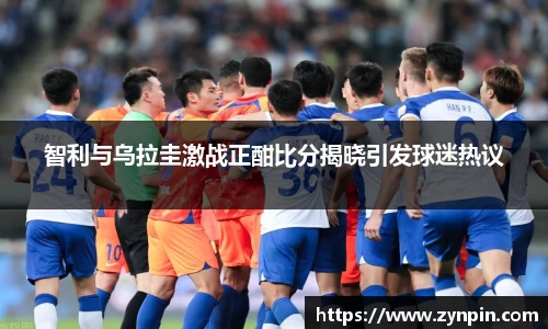 必一智利与乌拉圭激战正酣比分揭晓引发球迷热议